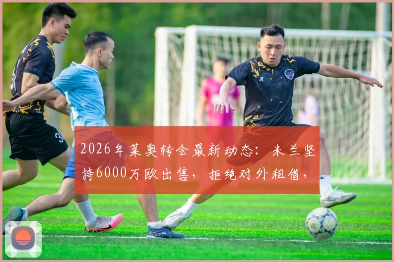 2026年莱奥转会最新动态:米兰坚持6000万欧出售,拒绝对外租借,潜在下家全面分析