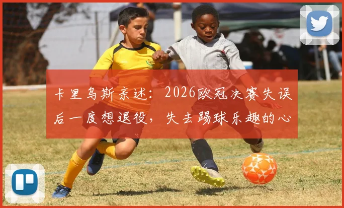 卡里乌斯亲述：2026欧冠决赛失误后一度想退役，失去踢球乐趣的心路历程与调整方法