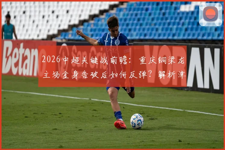 2026中超关键战前瞻:重庆铜梁龙主场金身告破后如何反弹?解析津门虎外援调整名单与战术新变化