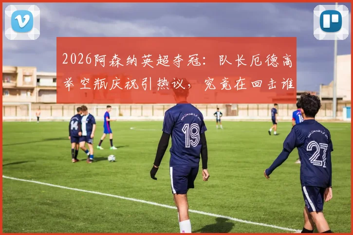 2026阿森纳英超夺冠：队长厄德高举空瓶庆祝引热议，究竟在回击谁的嘲讽？