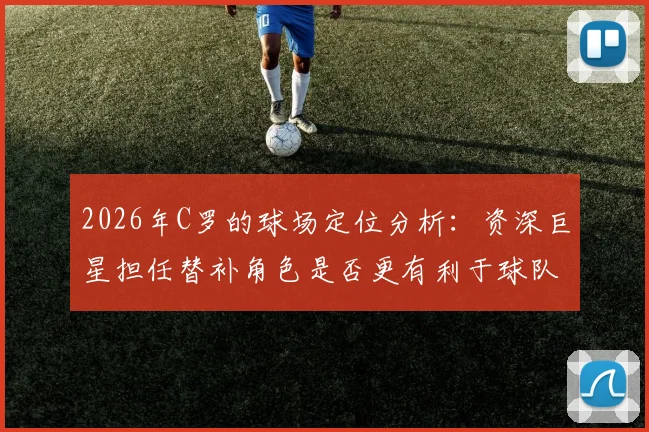 2026年C罗的球场定位分析：资深巨星担任替补角色是否更有利于球队战术与长远发展？
