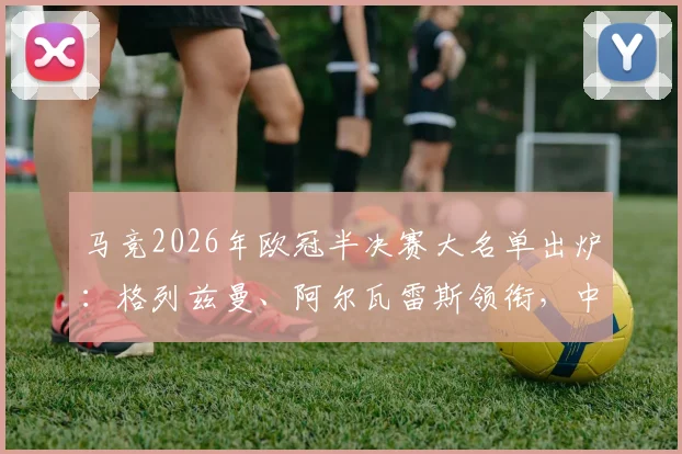 马竞2026年欧冠半决赛大名单出炉:格列兹曼、阿尔瓦雷斯领衔,中场悍将巴里奥斯确认缺席