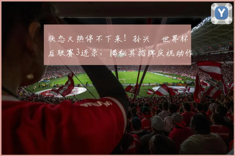 状态火热停不下来!孙兴慜世界杯后联赛3连杀,揭秘其招牌庆祝动作背后的故事