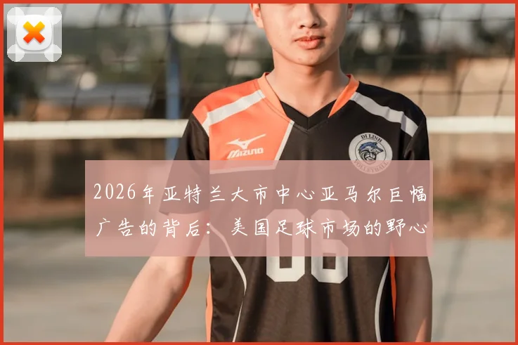2026年亚特兰大市中心亚马尔巨幅广告的背后：美国足球市场的野心、巴萨的全球布局与新星商业价值解读
